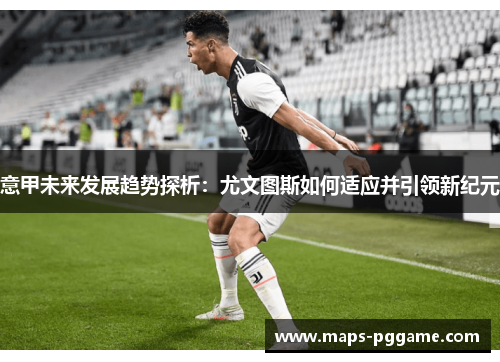 意甲未来发展趋势探析：尤文图斯如何适应并引领新纪元
