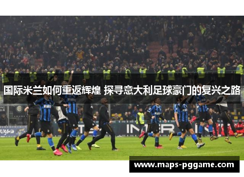 国际米兰如何重返辉煌 探寻意大利足球豪门的复兴之路