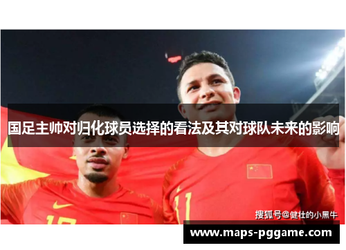 国足主帅对归化球员选择的看法及其对球队未来的影响
