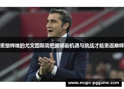 重塑辉煌的尤文图斯需把握哪些机遇与挑战才能重返巅峰