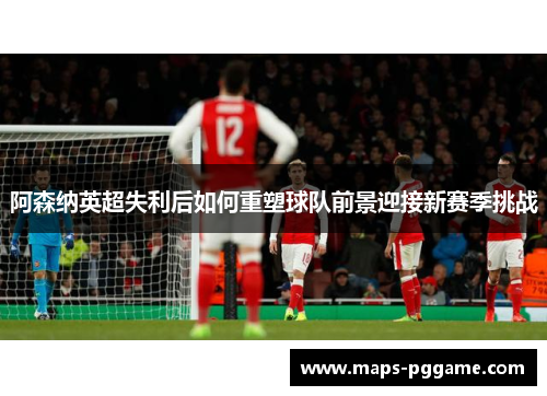 阿森纳英超失利后如何重塑球队前景迎接新赛季挑战