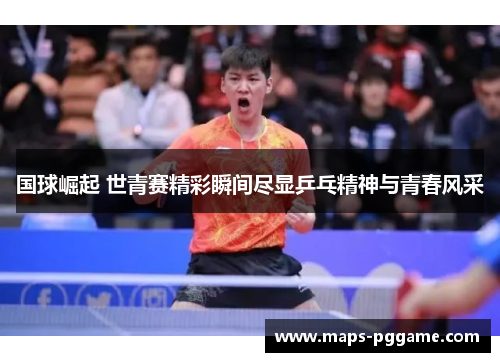 国球崛起 世青赛精彩瞬间尽显乒乓精神与青春风采