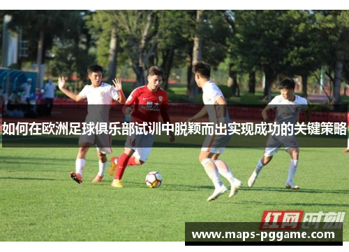 如何在欧洲足球俱乐部试训中脱颖而出实现成功的关键策略