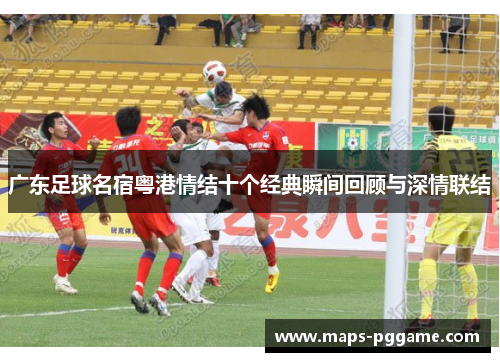 广东足球名宿粤港情结十个经典瞬间回顾与深情联结