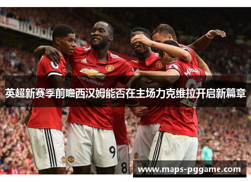 英超新赛季前瞻西汉姆能否在主场力克维拉开启新篇章