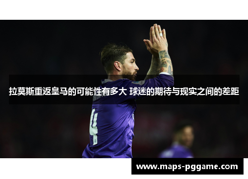 拉莫斯重返皇马的可能性有多大 球迷的期待与现实之间的差距