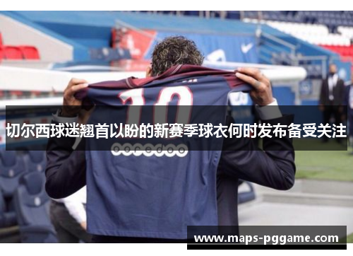切尔西球迷翘首以盼的新赛季球衣何时发布备受关注