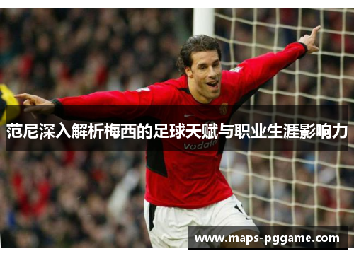 范尼深入解析梅西的足球天赋与职业生涯影响力