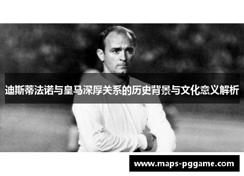 迪斯蒂法诺与皇马深厚关系的历史背景与文化意义解析