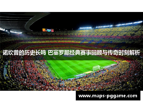 诺坎普的历史长鸣 巴塞罗那经典赛事回顾与传奇时刻解析
