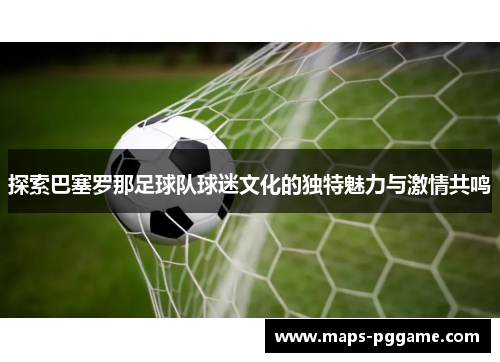 探索巴塞罗那足球队球迷文化的独特魅力与激情共鸣