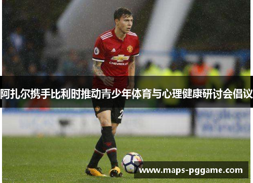 阿扎尔携手比利时推动青少年体育与心理健康研讨会倡议 阿扎尔携手比利时推动青少年体育与心理健康研讨会倡议