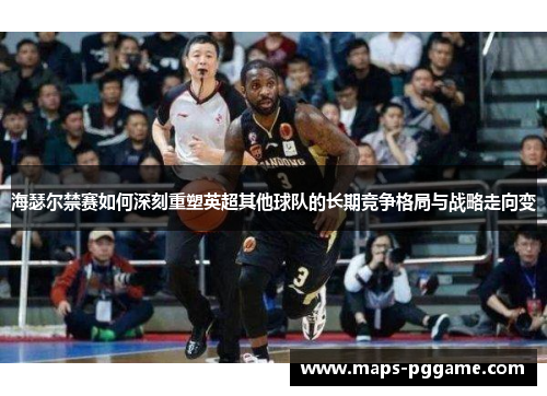 海瑟尔禁赛如何深刻重塑英超其他球队的长期竞争格局与战略走向变 海瑟尔禁赛如何深刻重塑英超其他球队的长期竞争格局与战略走向变