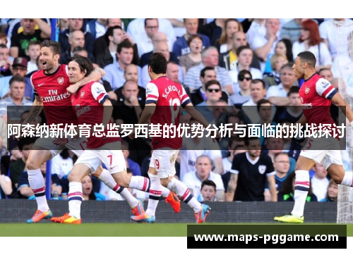 阿森纳新体育总监罗西基的优势分析与面临的挑战探讨