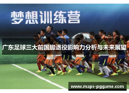 广东足球三大前国脚退役影响力分析与未来展望