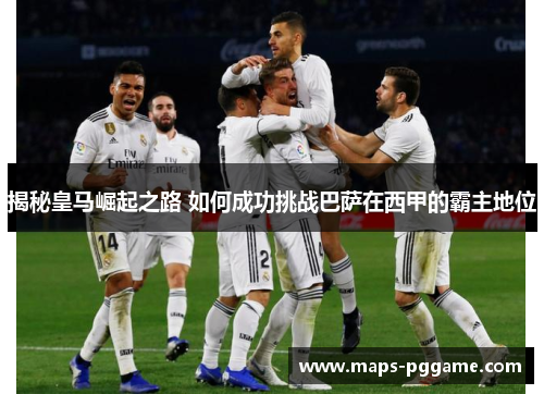 揭秘皇马崛起之路 如何成功挑战巴萨在西甲的霸主地位