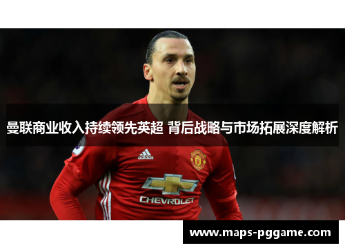 曼联商业收入持续领先英超 背后战略与市场拓展深度解析