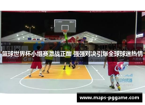 篮球世界杯小组赛激战正酣 强强对决引爆全球球迷热情