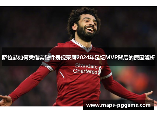 萨拉赫如何凭借突破性表现荣膺2024年足坛MVP背后的原因解析