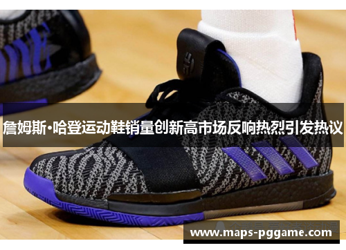 詹姆斯·哈登运动鞋销量创新高市场反响热烈引发热议