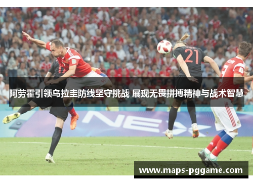 阿劳霍引领乌拉圭防线坚守挑战 展现无畏拼搏精神与战术智慧