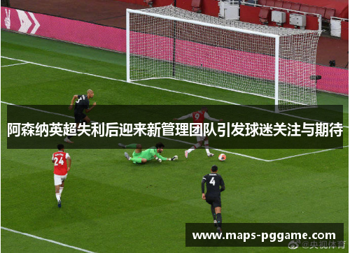 阿森纳英超失利后迎来新管理团队引发球迷关注与期待